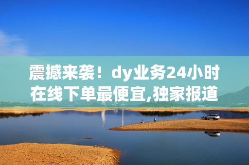 震撼来袭！dy业务24小时在线下单最便宜,独家报道全天候低价下单，尽享dy业务优惠体验！